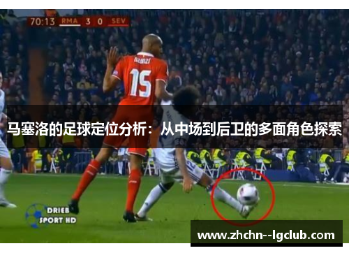 马塞洛的足球定位分析：从中场到后卫的多面角色探索