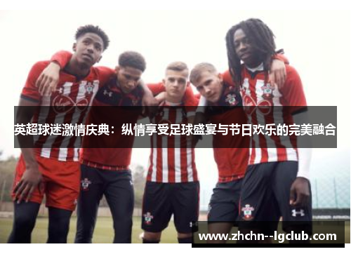 英超球迷激情庆典：纵情享受足球盛宴与节日欢乐的完美融合