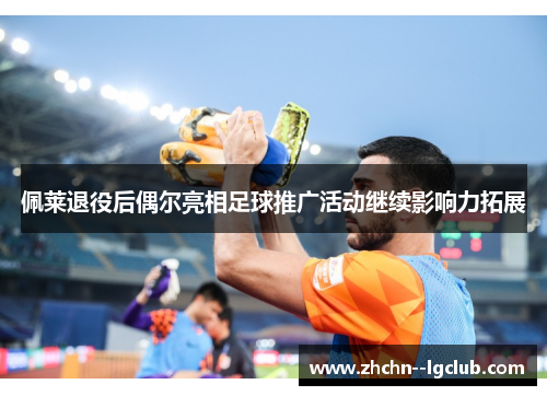 佩莱退役后偶尔亮相足球推广活动继续影响力拓展