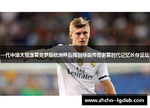 一代中场大师落幕克罗斯欧洲杯后挥别绿茵传奇谢幕时代记忆长存足坛