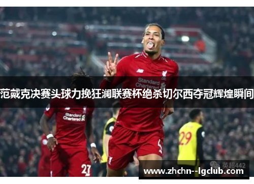 范戴克决赛头球力挽狂澜联赛杯绝杀切尔西夺冠辉煌瞬间 范戴克决赛头球力挽狂澜联赛杯绝杀切尔西夺冠辉煌瞬间