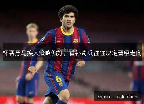 杯赛黑马换人策略偏好,替补奇兵往往决定晋级走向 杯赛黑马换人策略偏好,替补奇兵往往决定晋级走向